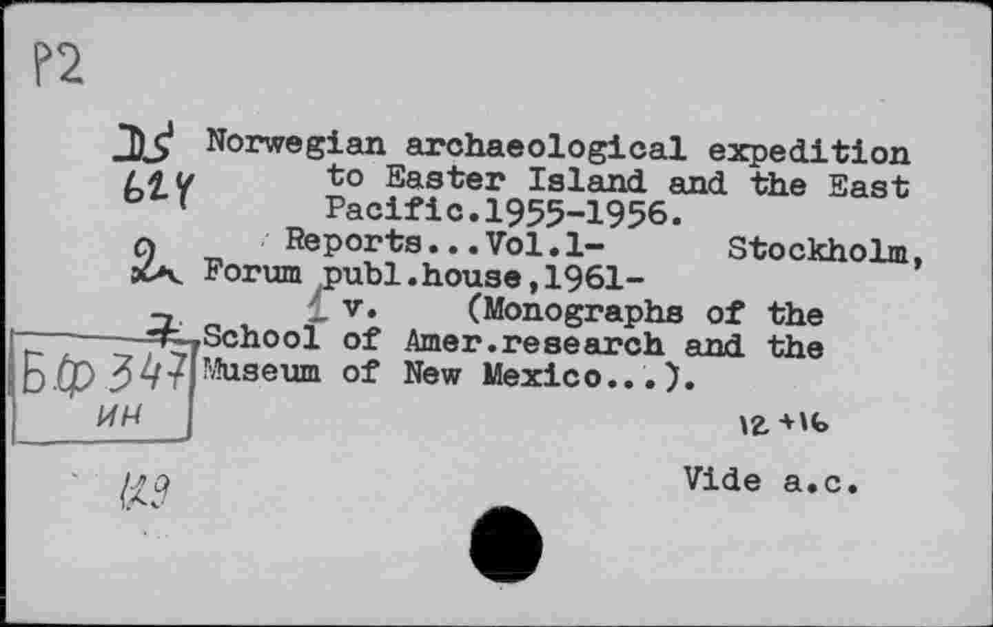 ﻿f>2
2)3* Norwegian archaeological expedition Ш	to Easter Island and the East
'	Pacific.1955-1956.
q	Reports... Vol.1-	Stockholm,
«X Porum publ.house, 1961-
V. (Monographs of the r . -»School of Amer.research and the Ь ф З 4 TI Museum of New Mexico... ).
ИН
\г +w>
№
Vide a.c.